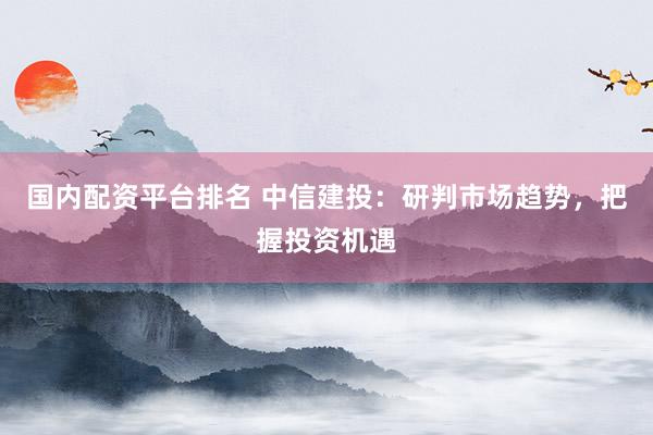 国内配资平台排名 中信建投：研判市场趋势，把握投资机遇