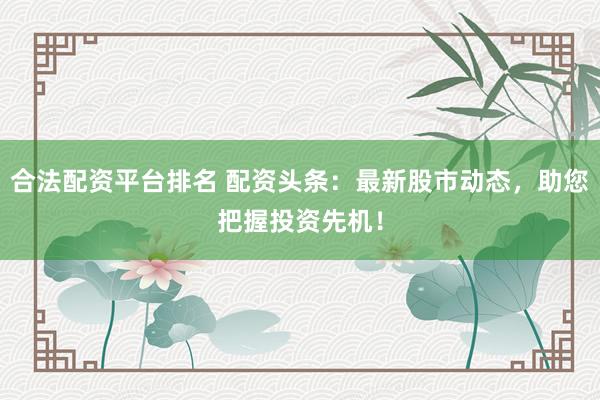 合法配资平台排名 配资头条：最新股市动态，助您把握投资先机！