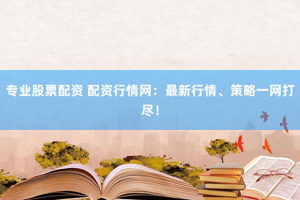 专业股票配资 配资行情网：最新行情、策略一网打尽！