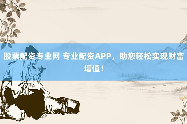 股票配资专业网 专业配资APP，助您轻松实现财富增值！