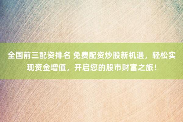 全国前三配资排名 免费配资炒股新机遇，轻松实现资金增值，开启您的股市财富之旅！