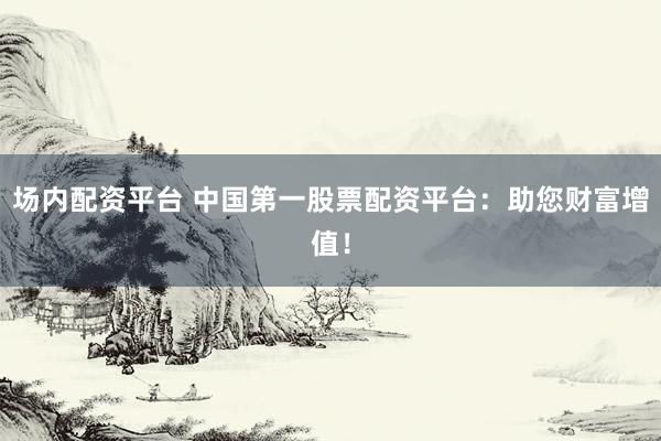 场内配资平台 中国第一股票配资平台：助您财富增值！