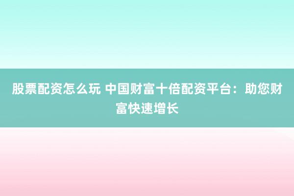 股票配资怎么玩 中国财富十倍配资平台：助您财富快速增长