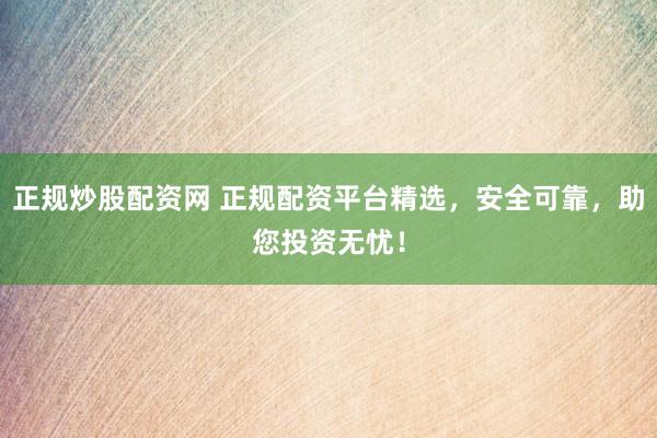 正规炒股配资网 正规配资平台精选，安全可靠，助您投资无忧！