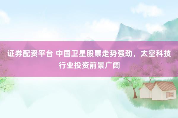 证券配资平台 中国卫星股票走势强劲，太空科技行业投资前景广阔