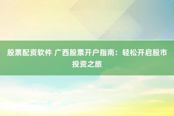 股票配资软件 广西股票开户指南：轻松开启股市投资之旅