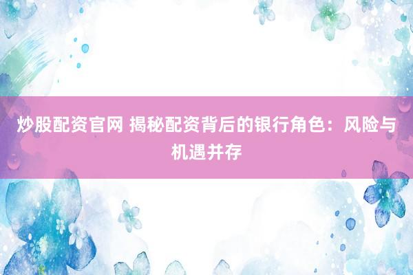 炒股配资官网 揭秘配资背后的银行角色：风险与机遇并存