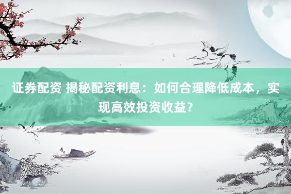 证券配资 揭秘配资利息：如何合理降低成本，实现高效投资收益？