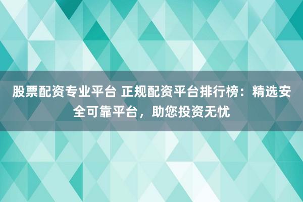 股票配资专业平台 正规配资平台排行榜：精选安全可靠平台，助您投资无忧