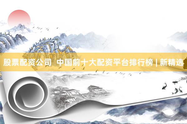 股票配资公司  中国前十大配资平台排行榜 | 新精选