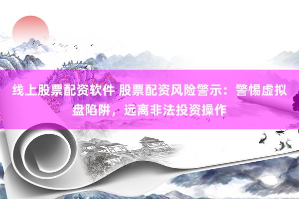 线上股票配资软件 股票配资风险警示：警惕虚拟盘陷阱，远离非法投资操作
