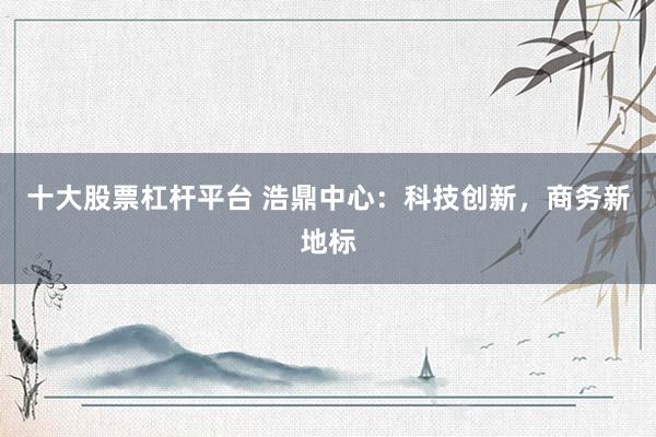 十大股票杠杆平台 浩鼎中心：科技创新，商务新地标