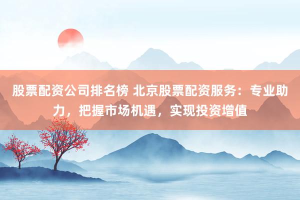 股票配资公司排名榜 北京股票配资服务：专业助力，把握市场机遇，实现投资增值