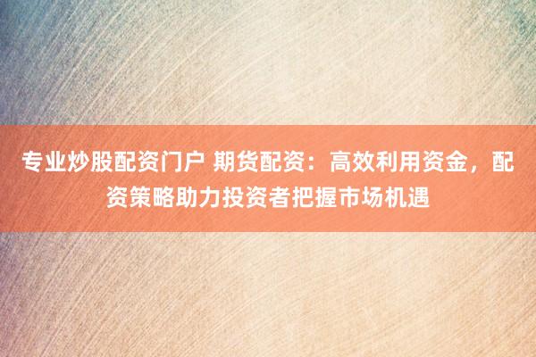 专业炒股配资门户 期货配资：高效利用资金，配资策略助力投资者把握市场机遇
