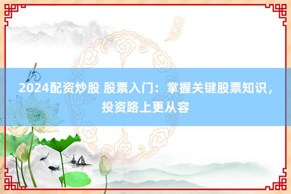 2024配资炒股 股票入门：掌握关键股票知识，投资路上更从容
