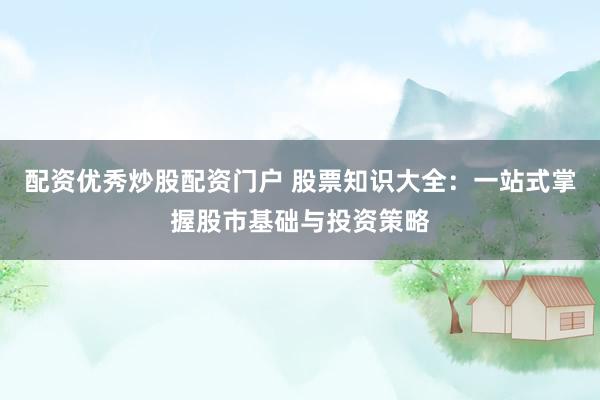 配资优秀炒股配资门户 股票知识大全：一站式掌握股市基础与投资策略