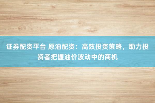 证券配资平台 原油配资：高效投资策略，助力投资者把握油价波动中的商机