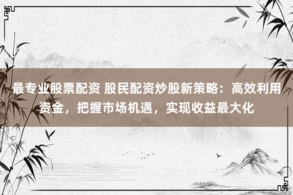 最专业股票配资 股民配资炒股新策略：高效利用资金，把握市场机遇，实现收益最大化