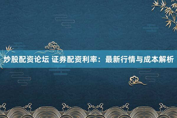 炒股配资论坛 证券配资利率：最新行情与成本解析