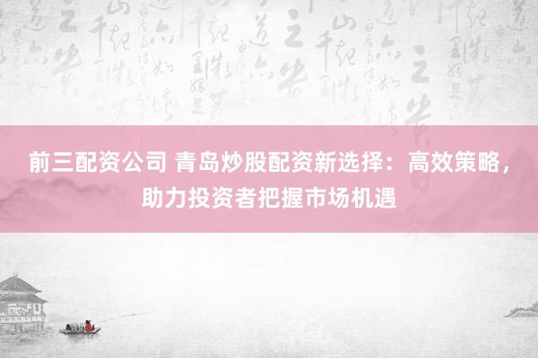 前三配资公司 青岛炒股配资新选择：高效策略，助力投资者把握市场机遇
