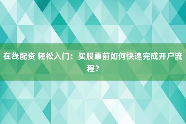 在线配资 轻松入门：买股票前如何快速完成开户流程？