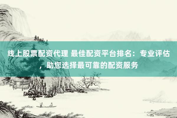 线上股票配资代理 最佳配资平台排名：专业评估，助您选择最可靠的配资服务