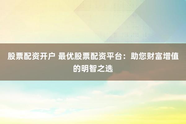 股票配资开户 最优股票配资平台：助您财富增值的明智之选