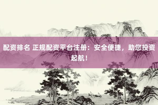 配资排名 正规配资平台注册：安全便捷，助您投资起航！