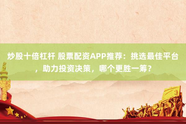 炒股十倍杠杆 股票配资APP推荐：挑选最佳平台，助力投资决策，哪个更胜一筹？