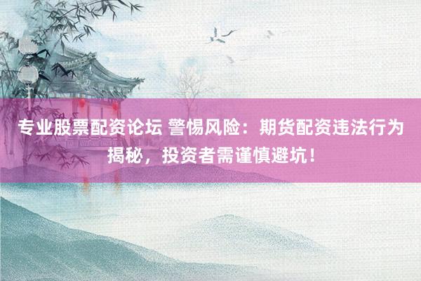 专业股票配资论坛 警惕风险：期货配资违法行为揭秘，投资者需谨慎避坑！