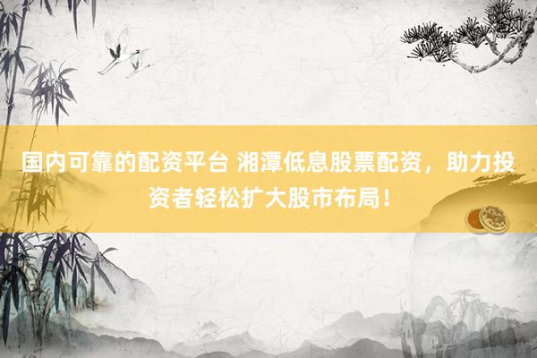 国内可靠的配资平台 湘潭低息股票配资，助力投资者轻松扩大股市布局！
