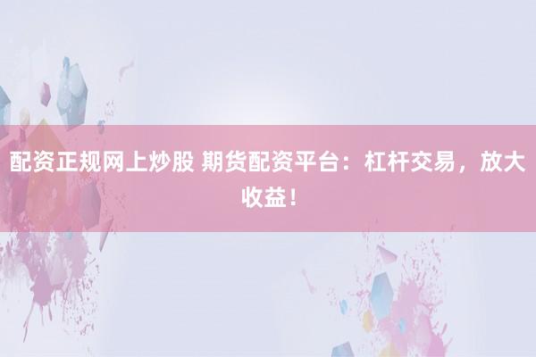 配资正规网上炒股 期货配资平台:杠杆交易,放大收益!