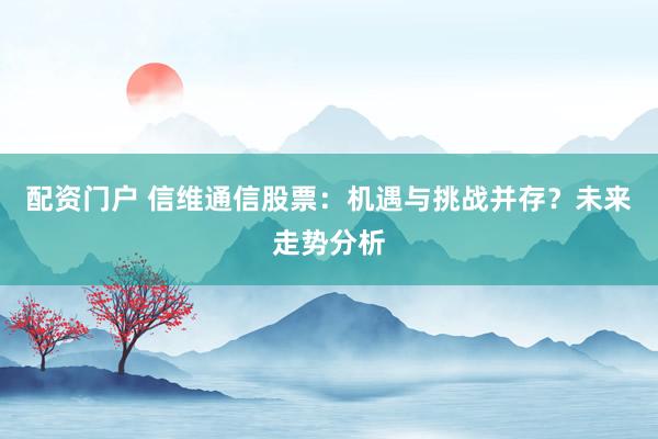 配资门户 信维通信股票:机遇与挑战并存?未来走势分析