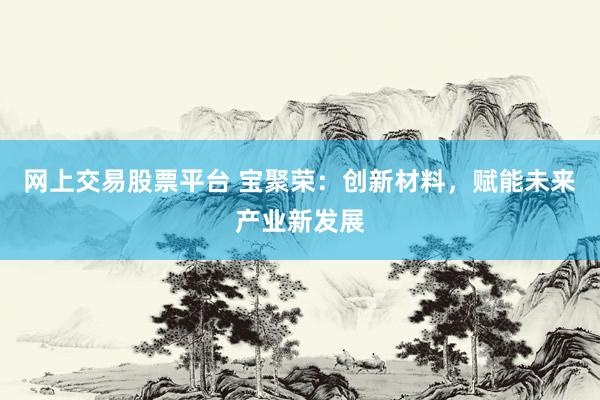 网上交易股票平台 宝聚荣：创新材料，赋能未来产业新发展