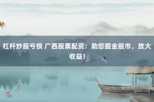 杠杆炒股亏损 广西股票配资:助您掘金股市,放大收益!