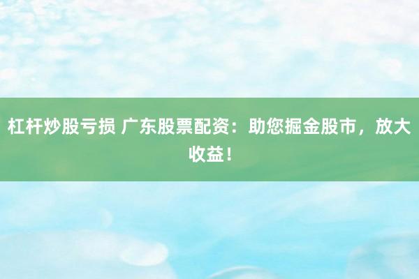 杠杆炒股亏损 广东股票配资:助您掘金股市,放大收益!