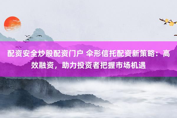 配资安全炒股配资门户 伞形信托配资新策略：高效融资，助力投资者把握市场机遇