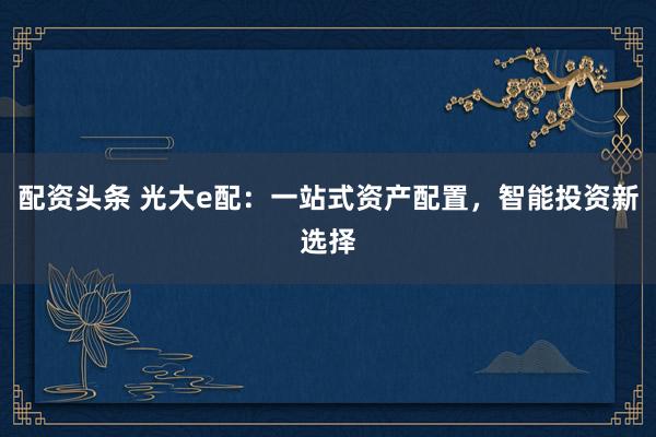 配资头条 光大e配:一站式资产配置,智能投资新选择