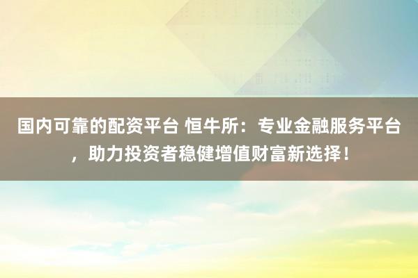 国内可靠的配资平台 恒牛所：专业金融服务平台，助力投资者稳健增值财富新选择！