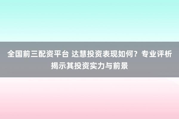 全国前三配资平台 达慧投资表现如何？专业评析揭示其投资实力与前景
