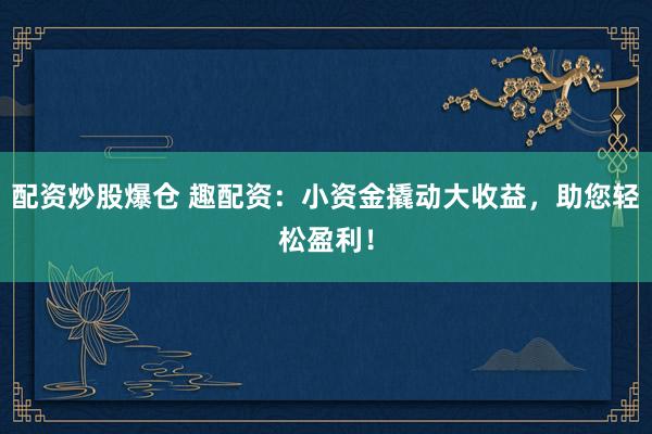 配资炒股爆仓 趣配资：小资金撬动大收益，助您轻松盈利！