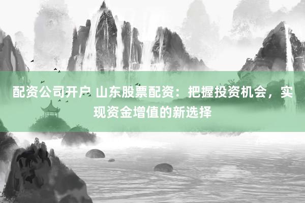 配资公司开户 山东股票配资:把握投资机会,实现资金增值的新选择