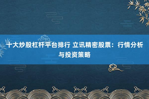 十大炒股杠杆平台排行 立讯精密股票:行情分析与投资策略