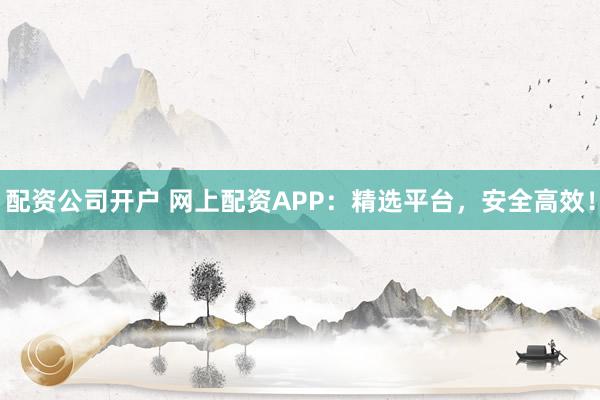 配资公司开户 网上配资APP:精选平台,安全高效!