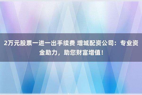 2万元股票一进一出手续费 增城配资公司：专业资金助力，助您财富增值！