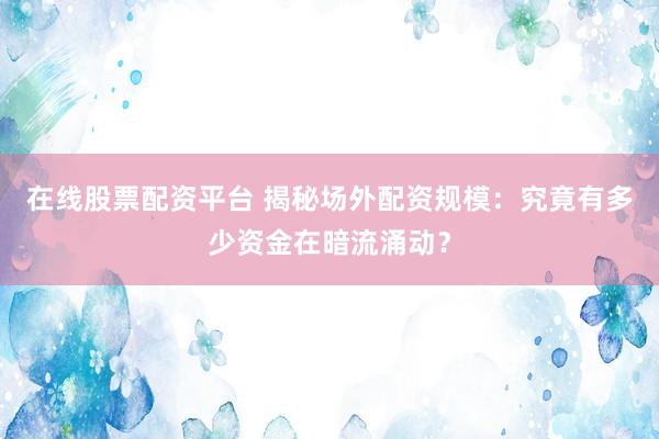 在线股票配资平台 揭秘场外配资规模：究竟有多少资金在暗流涌动？