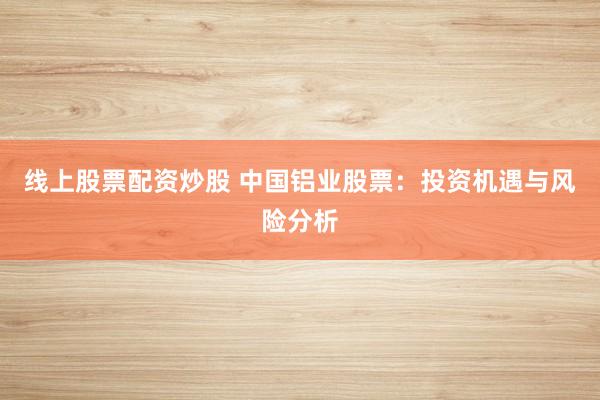 线上股票配资炒股 中国铝业股票:投资机遇与风险分析