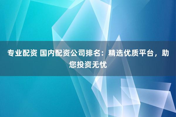 专业配资 国内配资公司排名：精选优质平台，助您投资无忧