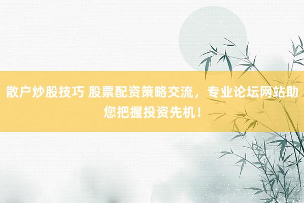 散户炒股技巧 股票配资策略交流，专业论坛网站助您把握投资先机！