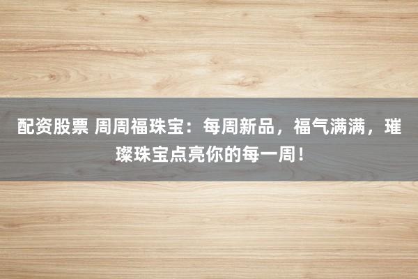 配资股票 周周福珠宝:每周新品,福气满满,璀璨珠宝点亮你的每一周!